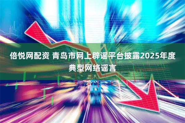 倍悦网配资 青岛市网上辟谣平台披露2025年度典型网络谣言