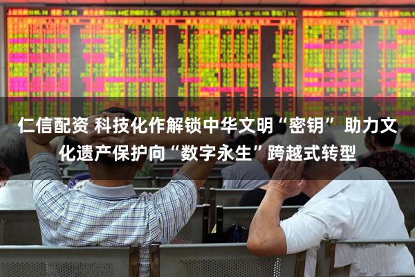 仁信配资 科技化作解锁中华文明“密钥” 助力文化遗产保护向“数字永生”跨越式转型