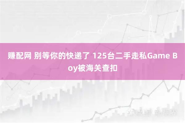 赚配网 别等你的快递了 125台二手走私Game Boy被海关查扣