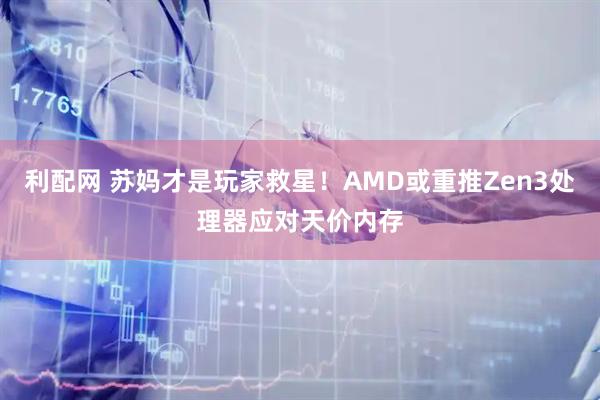 利配网 苏妈才是玩家救星！AMD或重推Zen3处理器应对天价内存