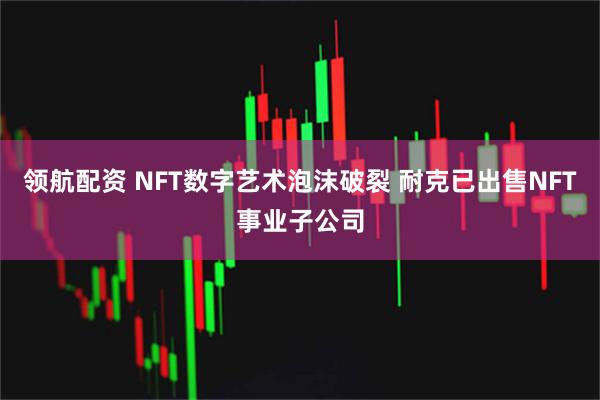 领航配资 NFT数字艺术泡沫破裂 耐克已出售NFT事业子公司