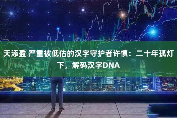 天添盈 严重被低估的汉字守护者许慎：二十年孤灯下，解码汉字DNA