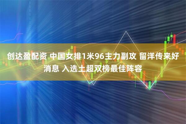 创达盈配资 中国女排1米96主力副攻 留洋传来好消息 入选土超双榜最佳阵容