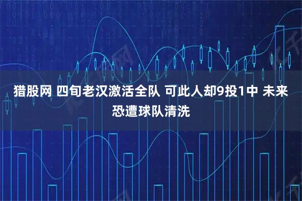猎股网 四旬老汉激活全队 可此人却9投1中 未来恐遭球队清洗
