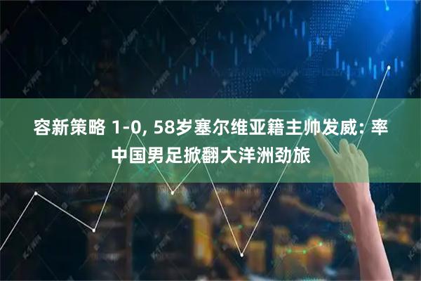 容新策略 1-0, 58岁塞尔维亚籍主帅发威: 率中国男足掀翻大洋洲劲旅