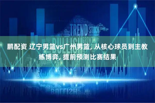 鹏配资 辽宁男篮vs广州男篮, 从核心球员到主教练博弈, 提前预测比赛结果