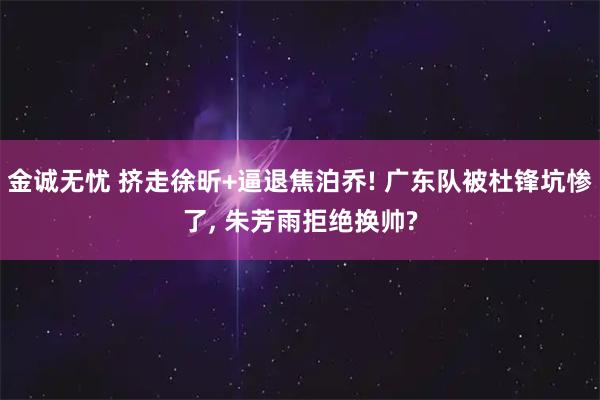 金诚无忧 挤走徐昕+逼退焦泊乔! 广东队被杜锋坑惨了, 朱芳雨拒绝换帅?