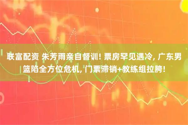 联富配资 朱芳雨亲自督训! 票房罕见遇冷, 广东男篮陷全方位危机, 门票滞销+教练组拉胯!