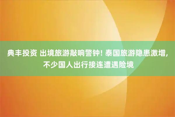 典丰投资 出境旅游敲响警钟! 泰国旅游隐患激增, 不少国人出行接连遭遇险境