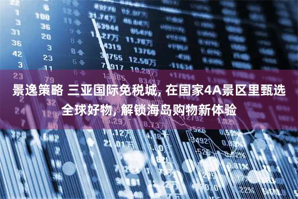 景逸策略 三亚国际免税城, 在国家4A景区里甄选全球好物, 解锁海岛购物新体验